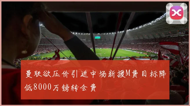 曼联欲压价引进中场新援M费目标降低8000万镑转会费