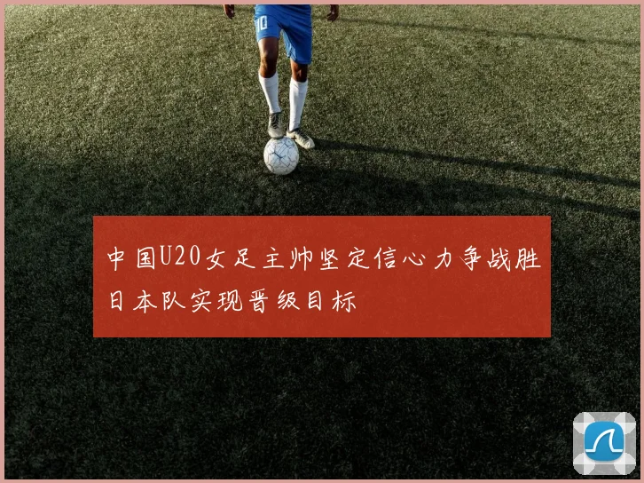 中国U20女足主帅坚定信心力争战胜日本队实现晋级目标