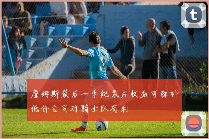 詹姆斯最后一季纪录片收益可弥补低价合同对骑士队有利