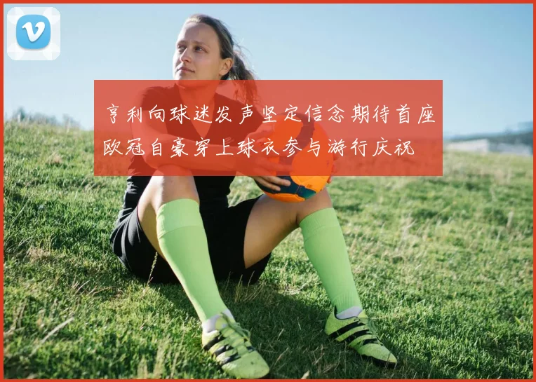 亨利向球迷发声坚定信念期待首座欧冠自豪穿上球衣参与游行庆祝