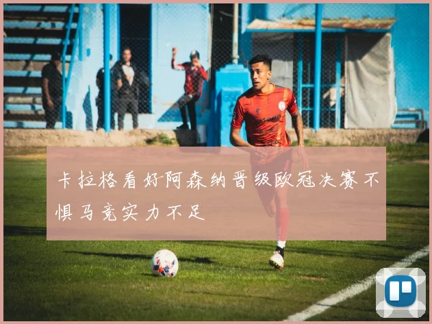 卡拉格看好阿森纳晋级欧冠决赛不惧马竞实力不足