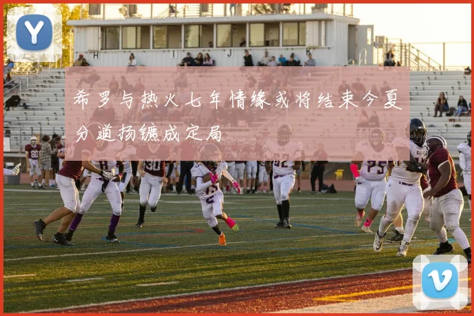 希罗与热火七年情缘或将结束今夏分道扬镳成定局