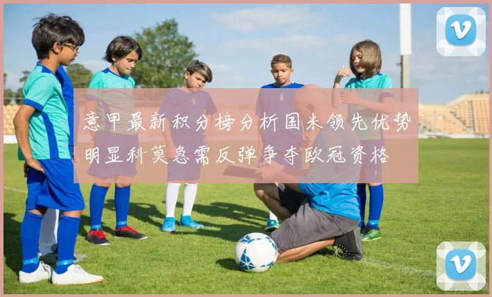 意甲最新积分榜分析国米领先优势明显科莫急需反弹争夺欧冠资格