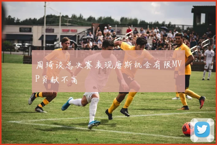 周琦谈总决赛表现唐斯机会有限MVP贡献不高