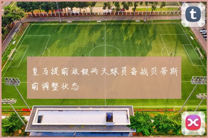 皇马提前放假两天球员备战贝蒂斯前调整状态