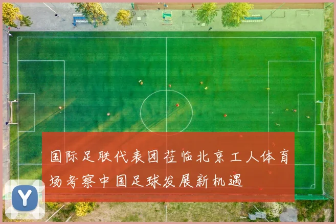 国际足联代表团莅临北京工人体育场考察中国足球发展新机遇