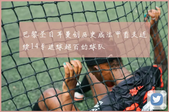 巴黎圣日耳曼创历史成法甲首支连续14季进球超百的球队