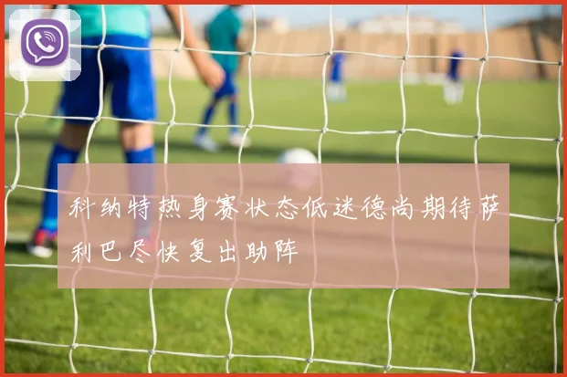 科纳特热身赛状态低迷德尚期待萨利巴尽快复出助阵