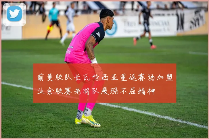 前曼联队长瓦伦西亚重返赛场加盟业余联赛老将队展现不屈精神