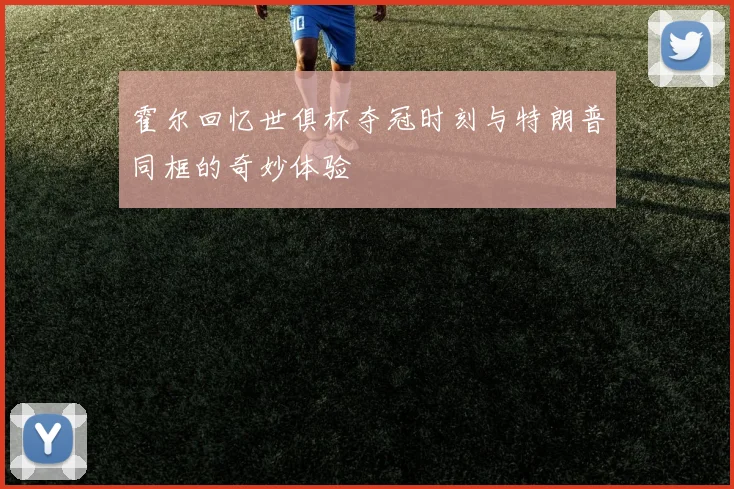 霍尔回忆世俱杯夺冠时刻与特朗普同框的奇妙体验